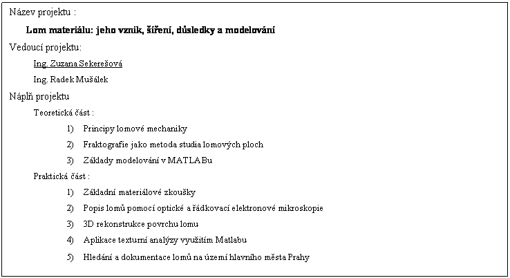 Textov pole: Nzev projektu :
Lom materilu: jeho vznik, en, dsledky a modelovn
Vedouc projektu:
Ing. Zuzana Sekereov
Ing. Radek Mulek
Npl projektu
Teoretick st :
1)	Principy lomov mechaniky
2)	Fraktografie jako metoda studia lomovch ploch
3)	Zklady modelovn v MATLABu
Praktick st :
1)	Zkladn materilov zkouky
2)	Popis lom pomoc optick a dkovac elektronov mikroskopie
3)	3D rekonstrukce povrchu lomu
4)	Aplikace texturn analzy vyuitm Matlabu
5)	Hledn a dokumentace lom na zem hlavnho msta Prahy

