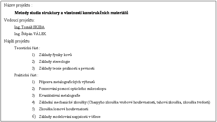 Textov pole: Nzev projektu :
Metody studia struktury a vlastnost konstruknch materil
Vedouc projektu:
Ing. Tom SKIBA
Ing. tpn VLEK
Npl projektu
Teoretick st :
1)	Zklady fyziky kov
2)	Zklady stereologie
3)	Zklady teorie prunosti a pevnosti
Praktick st :
1)	Pprava metalografickch vbrus
2)	Pozorovn pomoc optickho mikroskopu
3)	Kvantitativn metalografie
4)	Zkladn mechanick zkouky (Charpyho zkouka vrubov houevnatosti, tahov zkouka, zkouka tvrdosti)
5)	Zkouka lomov houevnatosti
6)	Zklady modelovn napjatosti v tlese

